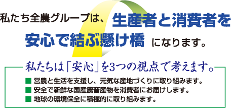 私たち全農グループは、生産者と消費者を安心で結ぶ架け橋になります。私たちは「安心」を３つの視点で考えます。営農と生活を支援し、元気な産地づくりに取り組みます。安全で新鮮な国産畜産物を消費者にお届けします。地球の環境保全に積極的に取り組みます。