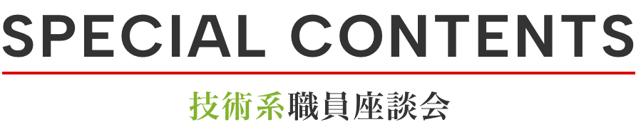 SPECIAL CONTENTS 技術系職員座談会